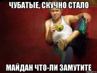 чубатые, скучно стало майдан что-ли замутите