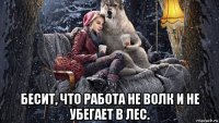  бесит, что работа не волк и не убегает в лес.