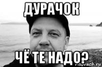 дурачок чё те надо?