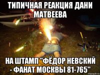 типичная реакция дани матвеева на штамп "фёдор невский - фанат москвы 81-765"