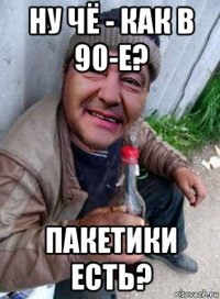 ну чё - как в 90-е? пакетики есть?