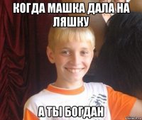 когда машка дала на ляшку а ты богдан