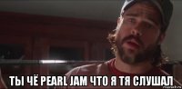  ты чё pearl jam что я тя слушал