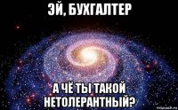 эй, бухгалтер а чё ты такой нетолерантный?