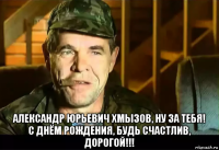  александр юрьевич хмызов, ну за тебя! с днём рождения, будь счастлив, дорогой!!!