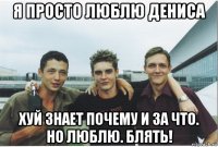 я просто люблю дениса хуй знает почему и за что. но люблю. блять!