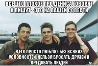 все что плохое про дениса говорят и пишут - это на вашей совести я его просто люблю. без всяких условностей. нельзя бросать друзей и предавать людей