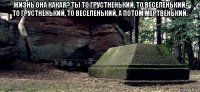 жизнь она какая? ты то грустненький, то веселенький, то грустненький, то веселенький, а потом мертвенький. 