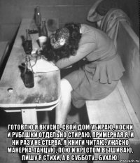  готовлю я вкусно, свой дом убираю, носки и рубашки отдельно стираю. примерная я, и ни разу не стерва. я книги читаю, ужасно манерна. танцую, пою и крестом вышиваю, пишу я стихи, а в субботу... бухаю!