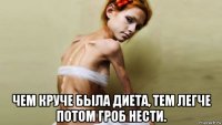  чем круче была диета, тем легче потом гроб нести.