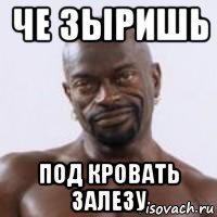 че зыришь под кровать залезу