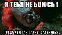я тебя не боюсь ! тогда чем так пахнет засерунья