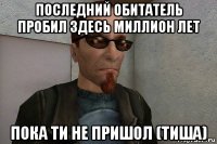 последний обитатель пробил здесь миллион лет пока ти не пришол (тиша)