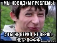 мы не видим проблемы а ты не верил, не верил, нет? пффф