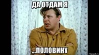 да отдам я ...половину