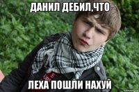 данил дебил,что леха пошли нахуй