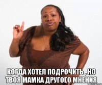  когда хотел подрочить , но твоя мамка другого мнения