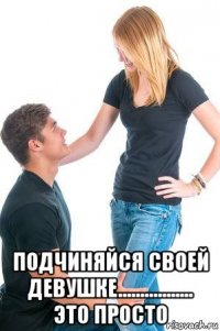  подчиняйся своей девушке................. это просто
