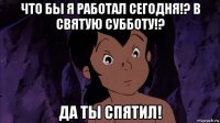 что бы я работал сегодня!? в святую субботу!? да ты спятил!