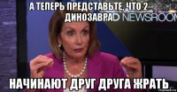 а теперь представьте, что 2 динозавра начинают друг друга жрать