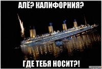 алё? калифорния? где тебя носит?!