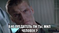  а не предатель ли ты, мил человек ?