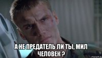  а не предатель ли ты, мил человек ?