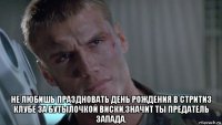  не любишь праздновать день рождения в стритиз клубе за бутылочкой виски,значит ты предатель запада.