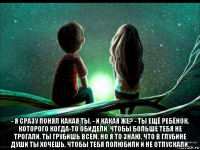  - я сразу понял какая ты. - и какая же? - ты ещё ребёнок, которого когда-то обидели. чтобы больше тебя не трогали, ты грубишь всем, но я то знаю, что в глубине души ты хочешь, чтобы тебя полюбили и не отпускали.