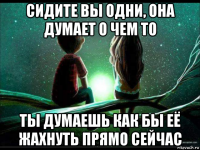 сидите вы одни, она думает о чем то ты думаешь как бы её жахнуть прямо сейчас