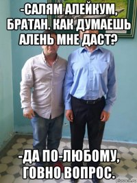 -салям алейкум, братан. как думаешь алень мне даст? -да по-любому, говно вопрос.