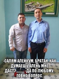  -салям алейкум, братан. как думаешь алень мне даст?........... -да по-любому, говно вопрос.