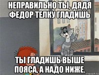 неправильно ты, дядя федор телку гладишь ты гладишь выше пояса, а надо ниже.