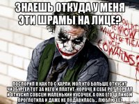 знаешь откуда у меня эти шрамы на лице? поспорил я как то с харли, мол кто больше откусит чизбургер тот за него и платит, короче я себе рот порвал и откусил совсем маленький кусочек, а она его целиком проглотила и даже не подавилась... люблю её)