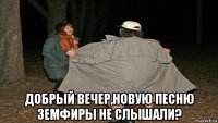  добрый вечер,новую песню земфиры не слышали?