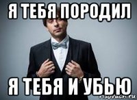я тебя породил я тебя и убью