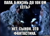 папа, а жизнь до 10к ом есть? нет, сынок. это фантастика.