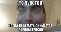то чувство когда твоя мать снимается порноактрисой