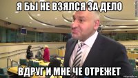 я бы не взялся за дело вдруг и мне че отрежет