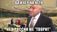 да и хер на него не в россии же "творит"