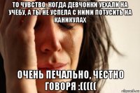 то чувство, когда девчонки уехали на учёбу, а ты не успела с ними потусить на каникулах очень печально, честно говоря :(((((