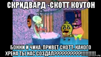 скридвард -скотт коутон бонни и чика: привет скотт. какого хрена ты нас создал??????????!!!!!!!!!!