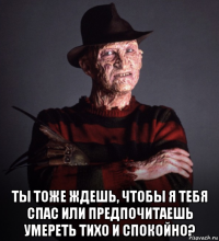  ты тоже ждешь, чтобы я тебя спас или предпочитаешь умереть тихо и спокойно?