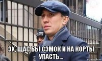  эх, щас бы сэмок и на корты упасть...