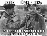 кросивый дядянька ну хоть кто-т-то крутой и кросивый я быы у ниво адсасала бы