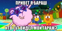 привет я бараш кто тут видел мой гараж?