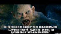  когда прошел по мокрому полу, только помытой техничкой-злюкой. "ходять тут всякие! ты должен был стоять или пролететь!"