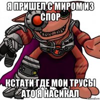 я пришел с миром из спор кстати где мои трусы ато я насикал