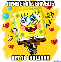 привет я губка боб нет ты няша!!!!
