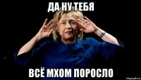да ну тебя всё мхом поросло